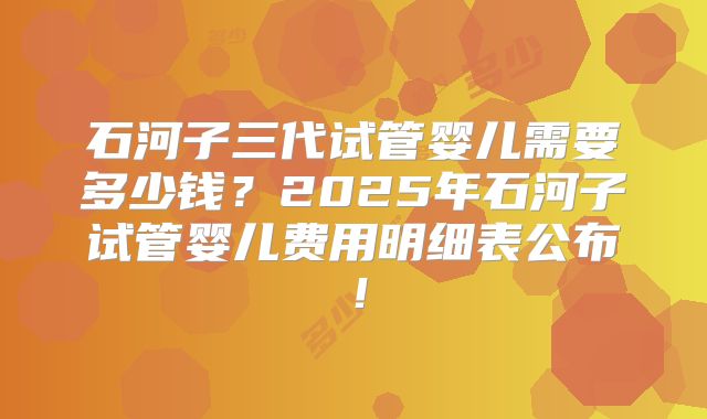 石河子三代试管婴儿需要多少钱？2025年石河子试管婴儿费用明细表公布！