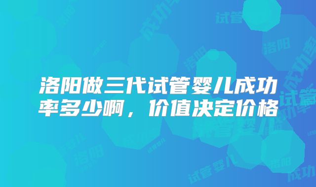 洛阳做三代试管婴儿成功率多少啊，价值决定价格