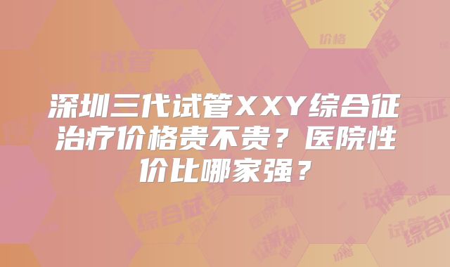 深圳三代试管XXY综合征治疗价格贵不贵？医院性价比哪家强？