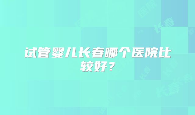 试管婴儿长春哪个医院比较好？