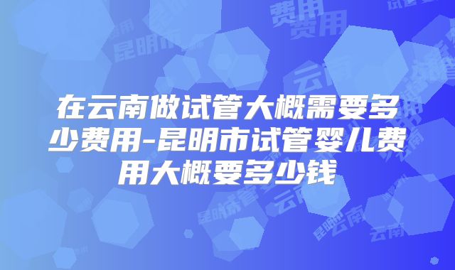 在云南做试管大概需要多少费用-昆明市试管婴儿费用大概要多少钱