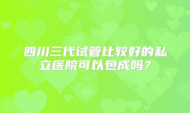四川三代试管比较好的私立医院可以包成吗？