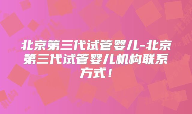 北京第三代试管婴儿-北京第三代试管婴儿机构联系方式!
