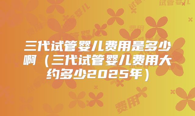 三代试管婴儿费用是多少啊(三代试管婴儿费用大约多少2025年)