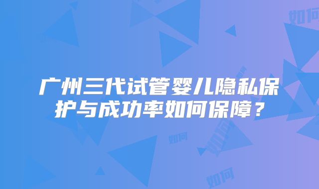 广州三代试管婴儿隐私保护与成功率如何保障？