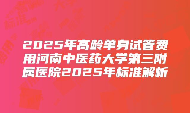 2025年高龄单身试管费用河南中医药大学第三附属医院2025年标准解析