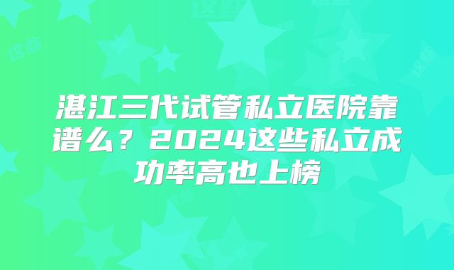 湛江三代试管私立医院靠谱么?2024这些私立成功率高也上榜