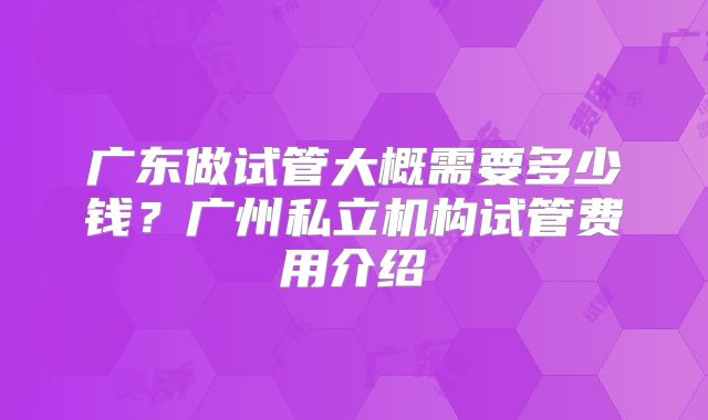 广东做试管大概需要多少钱?广州私立机构试管费用介绍