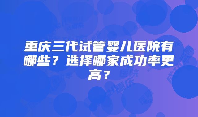 重庆三代试管婴儿医院有哪些?选择哪家成功率更高?