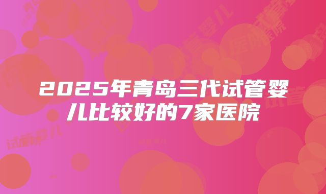 2025年青岛三代试管婴儿比较好的7家医院