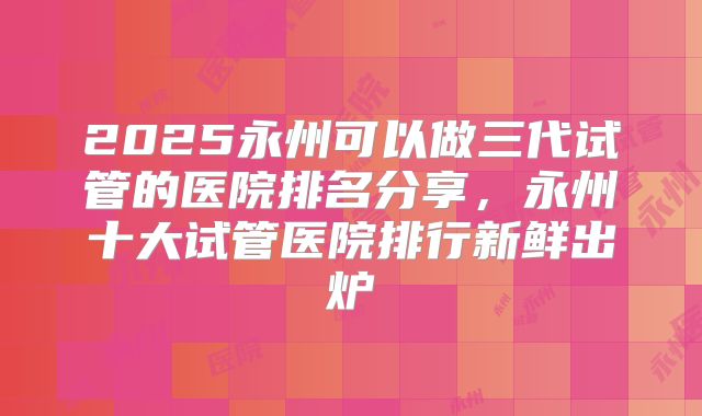 2025永州可以做三代试管的医院排名分享,永州十大试管医院排行新鲜出炉
