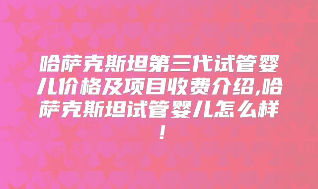 哈萨克斯坦第三代试管婴儿价格及项目收费介绍,哈萨克斯坦试管婴儿怎么样！