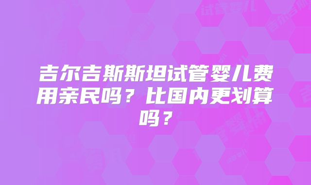 吉尔吉斯斯坦试管婴儿费用亲民吗？比国内更划算吗？