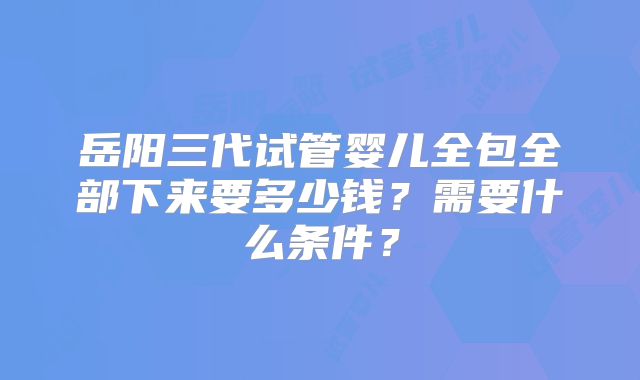 岳阳三代试管婴儿全包全部下来要多少钱?需要什么条件?