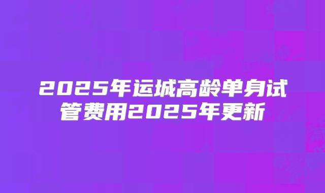 2025年运城高龄单身试管费用2025年更新