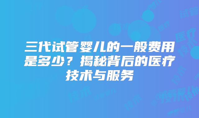三代试管婴儿的一般费用是多少?揭秘背后的医疗技术与服务
