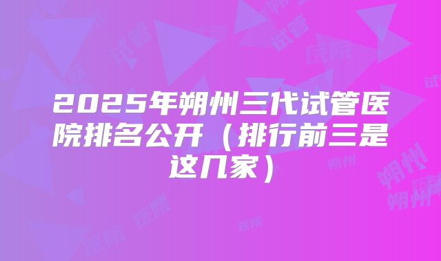 2025年朔州三代试管医院排名公开（排行前三是这几家）