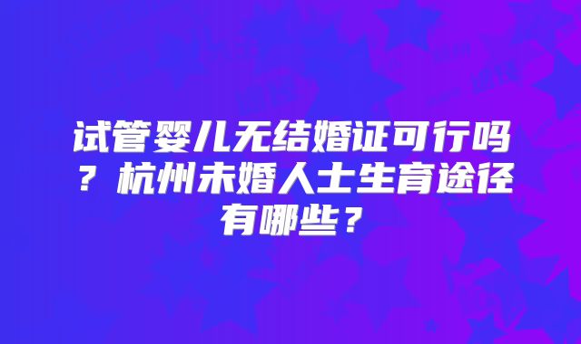 试管婴儿无结婚证可行吗？杭州未婚人士生育途径有哪些？