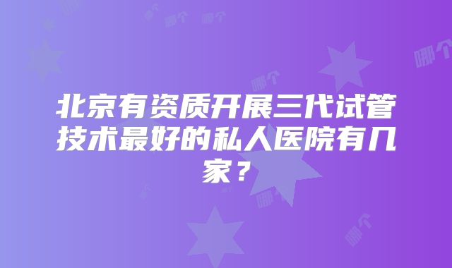 北京有资质开展三代试管技术最好的私人医院有几家?
