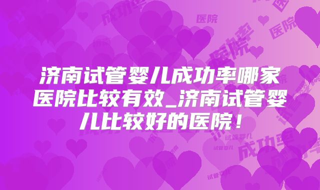 济南试管婴儿成功率哪家医院比较有效_济南试管婴儿比较好的医院!
