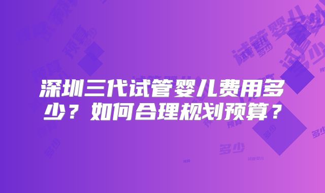 深圳三代试管婴儿费用多少？如何合理规划预算？