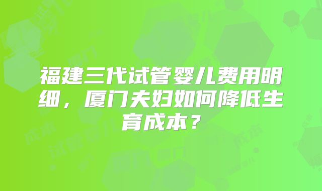 福建三代试管婴儿费用明细，厦门夫妇如何降低生育成本？
