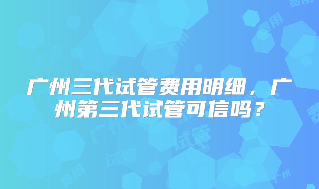 广州三代试管费用明细,广州第三代试管可信吗?