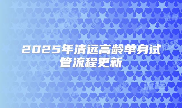 2025年清远高龄单身试管流程更新