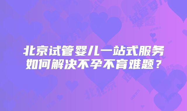 北京试管婴儿一站式服务如何解决不孕不育难题?