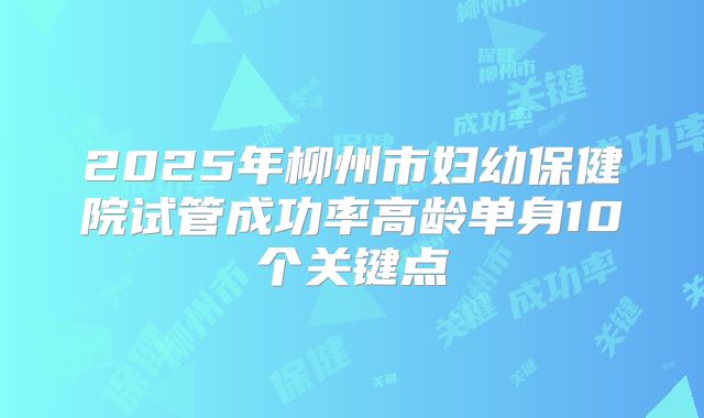 2025年柳州市妇幼保健院试管成功率高龄单身10个关键点