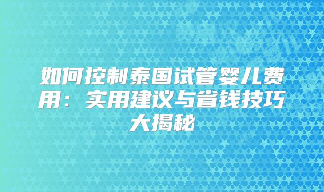 如何控制泰国试管婴儿费用:实用建议与省钱技巧大揭秘