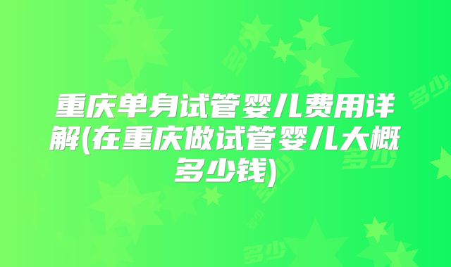 重庆单身试管婴儿费用详解(在重庆做试管婴儿大概多少钱)