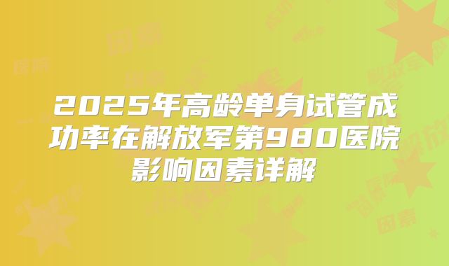 2025年高龄单身试管成功率在解放军第980医院影响因素详解