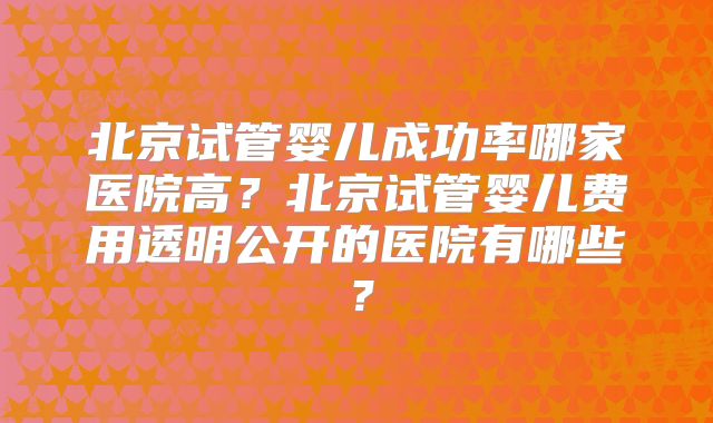 北京试管婴儿成功率哪家医院高?北京试管婴儿费用透明公开的医院有哪些?