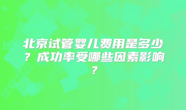 北京试管婴儿费用是多少?成功率受哪些因素影响?
