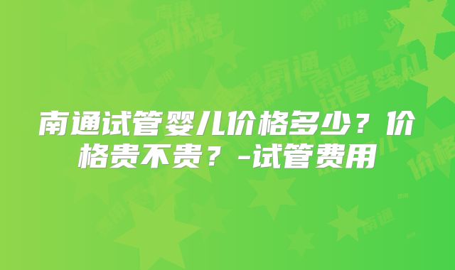 南通试管婴儿价格多少？价格贵不贵？-试管费用