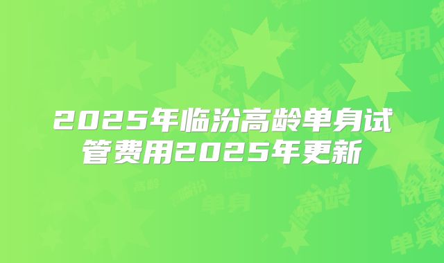 2025年临汾高龄单身试管费用2025年更新