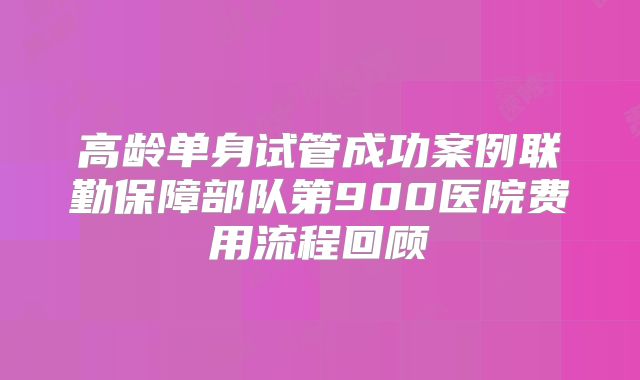 高龄单身试管成功案例联勤保障部队第900医院费用流程回顾