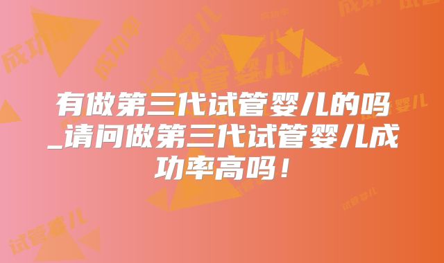 有做第三代试管婴儿的吗_请问做第三代试管婴儿成功率高吗!