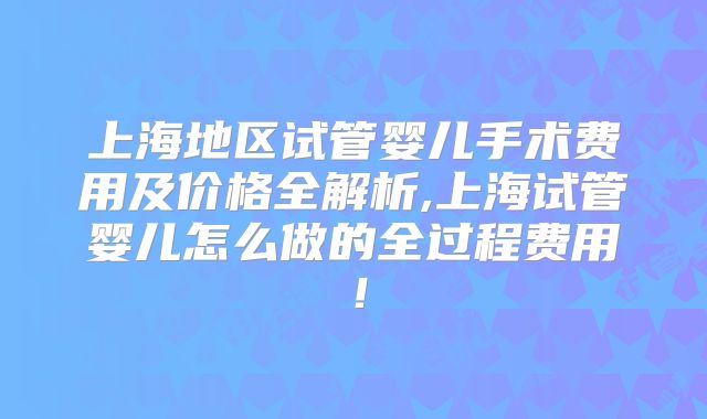 上海地区试管婴儿手术费用及价格全解析,上海试管婴儿怎么做的全过程费用!