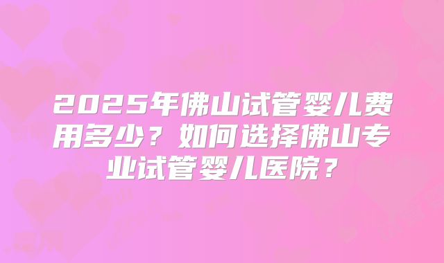 2025年佛山试管婴儿费用多少?如何选择佛山专业试管婴儿医院?
