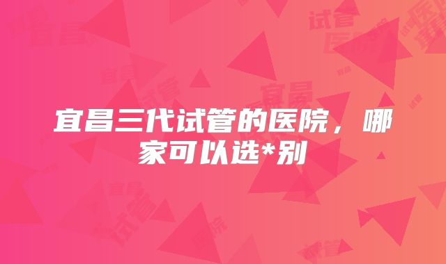 宜昌三代试管的医院,哪家可以选*别