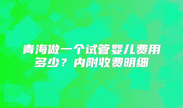 青海做一个试管婴儿费用多少?内附收费明细