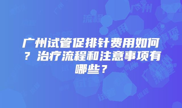 广州试管促排针费用如何？治疗流程和注意事项有哪些？