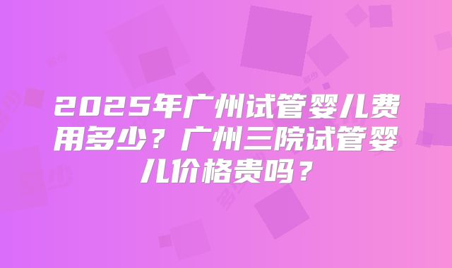 2025年广州试管婴儿费用多少?广州三院试管婴儿价格贵吗?