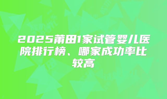2025莆田1家试管婴儿医院排行榜、哪家成功率比较高