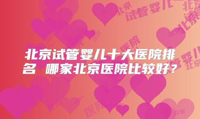 北京试管婴儿十大医院排名 哪家北京医院比较好？