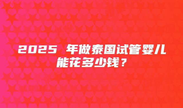 2025 年做泰国试管婴儿能花多少钱?