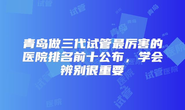 青岛做三代试管最厉害的医院排名前十公布，学会辨别很重要