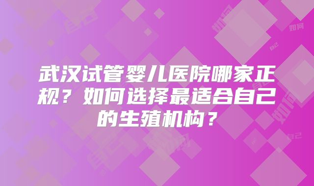 武汉试管婴儿医院哪家正规？如何选择最适合自己的生殖机构？